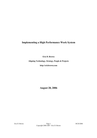 Implementing a High Performance Work System




                                 Eric D. Brown

                Aligning Technology, Strategy, People & Projects

                             http://ericbrown.com




                             August 28, 2006




Eric D. Brown                          Page 1                      08/28/2006
                         Copyright 2006-2007 –Eric D. Brown
 
