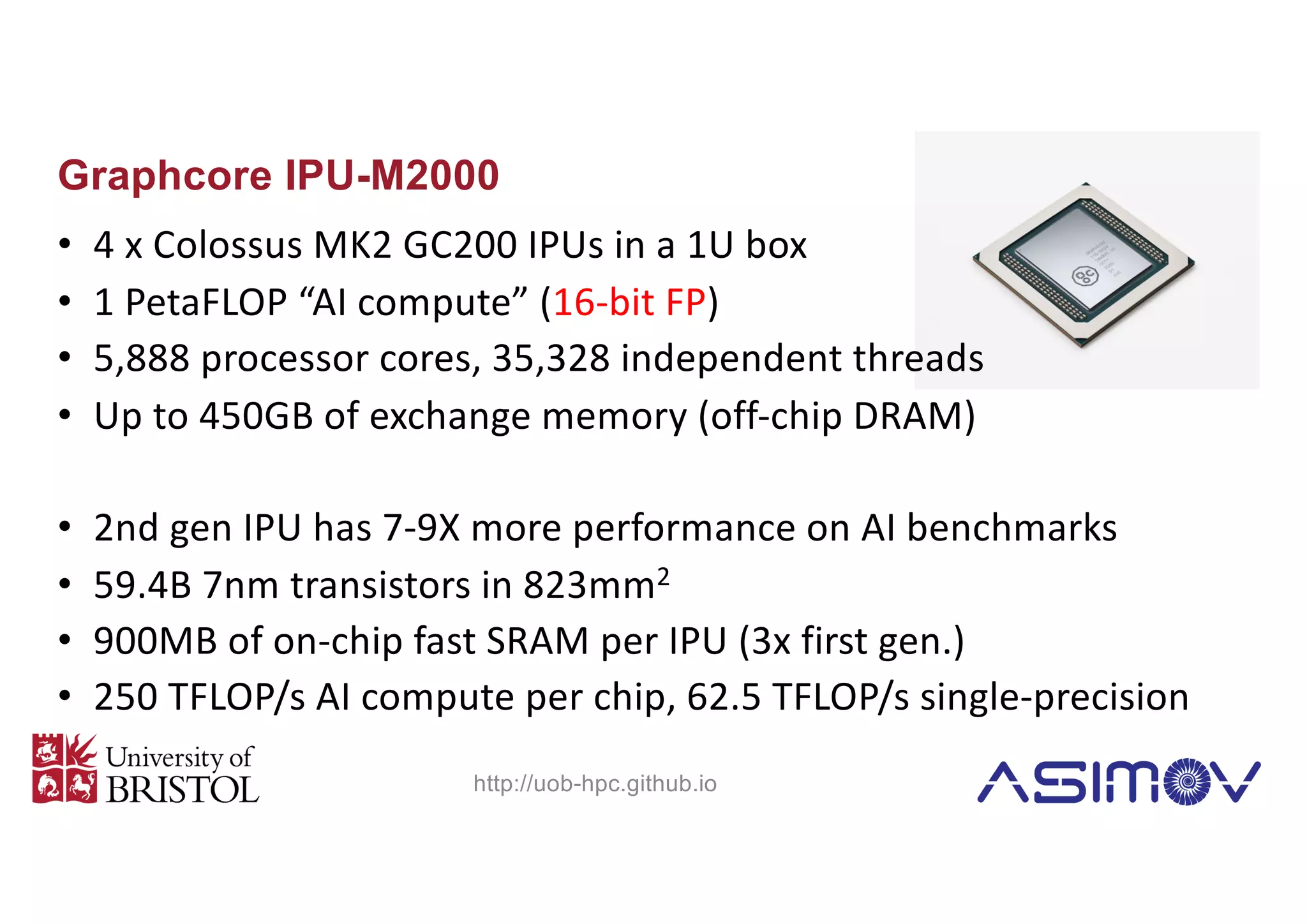 Graphcore IPU-M2000
• 4 x Colossus MK2 GC200 IPUs in a 1U box
• 1 PetaFLOP “AI compute” (16-bit FP)
• 5,888 processor cores, 35,328 independent threads
• Up to 450GB of exchange memory (off-chip DRAM)
• 2nd gen IPU has 7-9X more performance on AI benchmarks
• 59.4B 7nm transistors in 823mm2
• 900MB of on-chip fast SRAM per IPU (3x first gen.)
• 250 TFLOP/s AI compute per chip, 62.5 TFLOP/s single-precision
http://uob-hpc.github.io
 