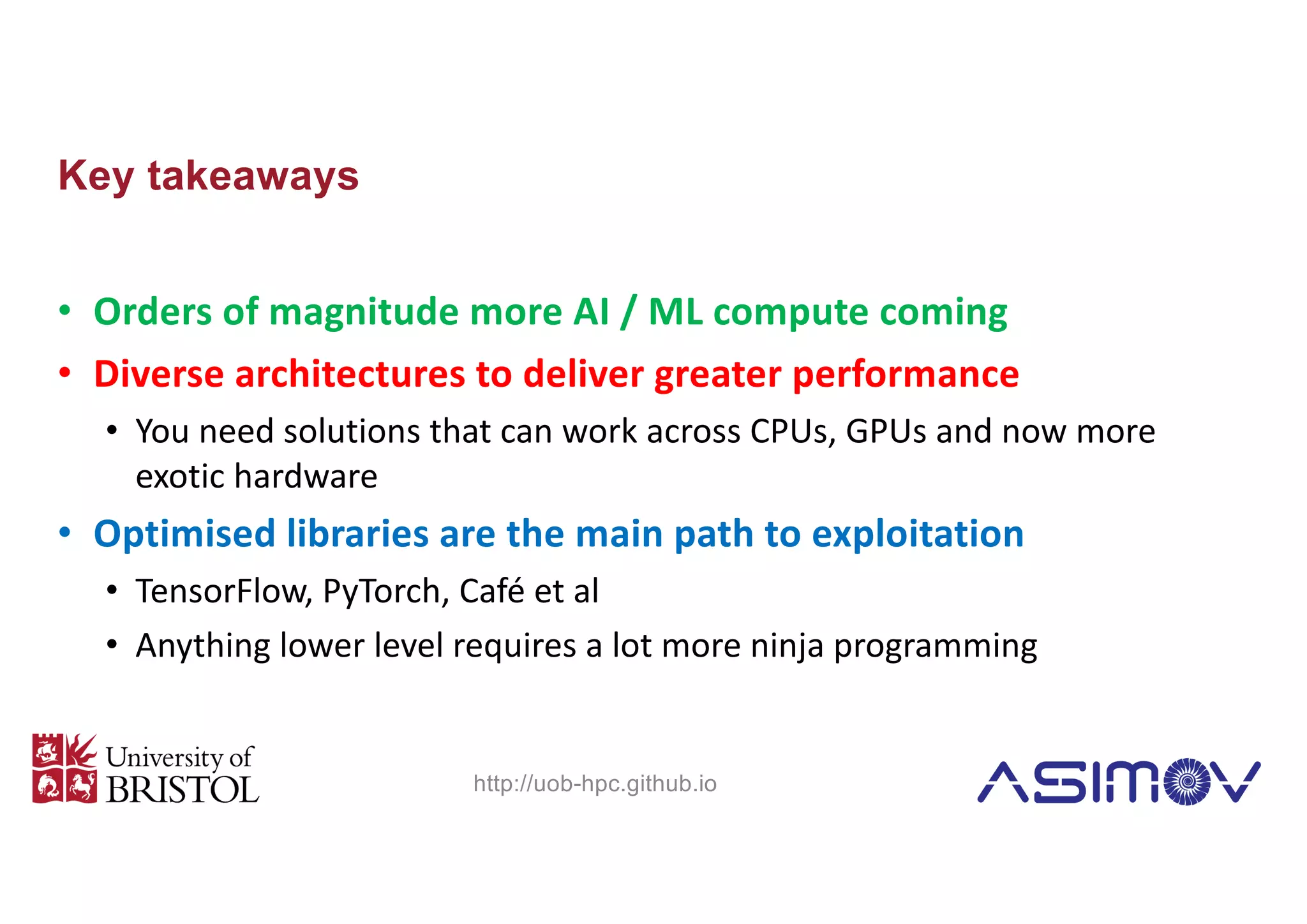 Key takeaways
• Orders of magnitude more AI / ML compute coming
• Diverse architectures to deliver greater performance
• You need solutions that can work across CPUs, GPUs and now more
exotic hardware
• Optimised libraries are the main path to exploitation
• TensorFlow, PyTorch, Café et al
• Anything lower level requires a lot more ninja programming
http://uob-hpc.github.io
 