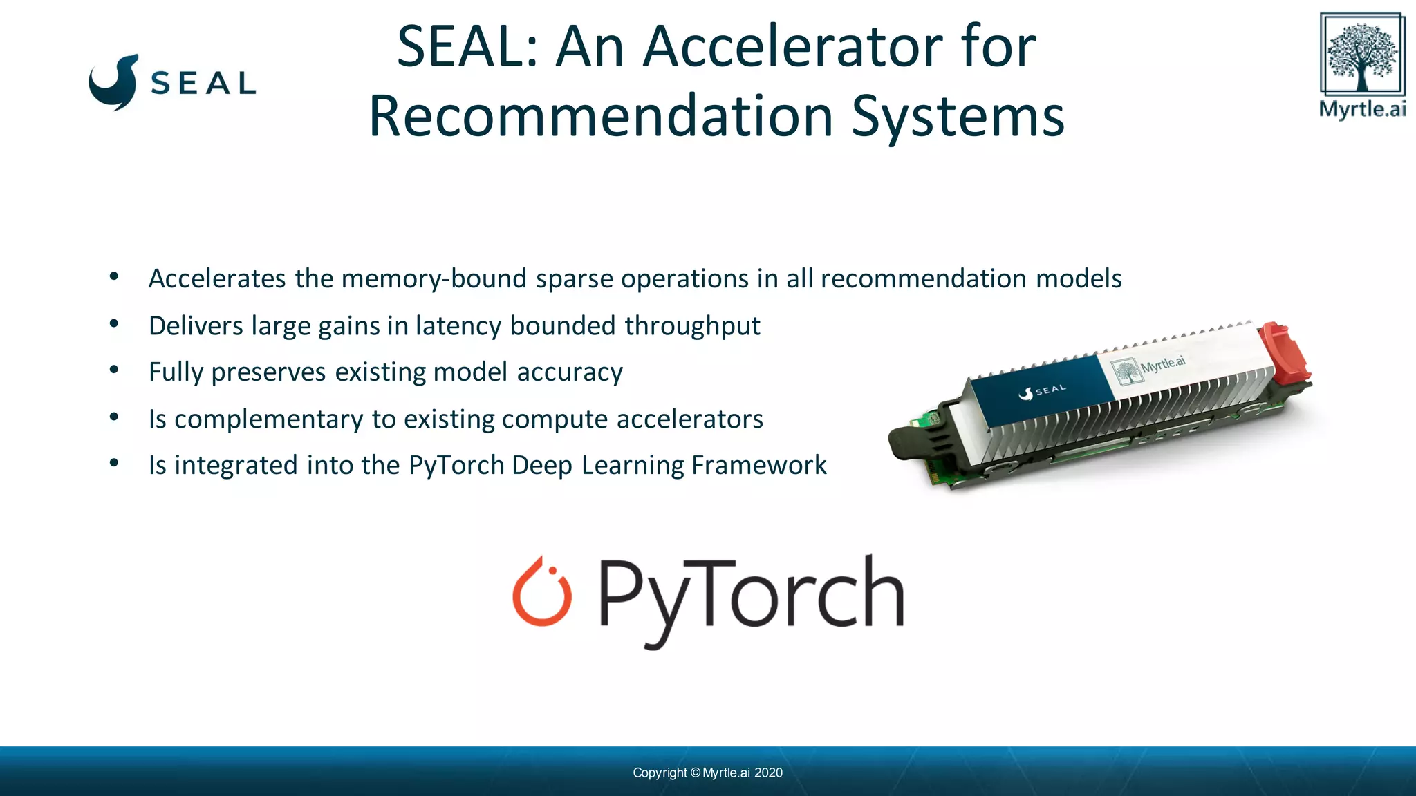 Copyright © Myrtle.ai 2020
• Accelerates the memory-bound sparse operations in all recommendation models
• Delivers large gains in latency bounded throughput
• Fully preserves existing model accuracy
• Is complementary to existing compute accelerators
• Is integrated into the PyTorch Deep Learning Framework
SEAL: An Accelerator for
Recommendation Systems
 