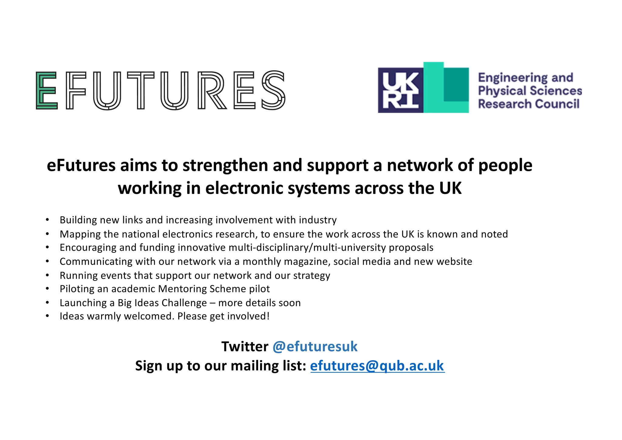 eFutures aims to strengthen and support a network of people
working in electronic systems across the UK
• Building new links and increasing involvement with industry
• Mapping the national electronics research, to ensure the work across the UK is known and noted
• Encouraging and funding innovative multi-disciplinary/multi-university proposals
• Communicating with our network via a monthly magazine, social media and new website
• Running events that support our network and our strategy
• Piloting an academic Mentoring Scheme pilot
• Launching a Big Ideas Challenge – more details soon
• Ideas warmly welcomed. Please get involved!
Twitter @efuturesuk
Sign up to our mailing list: efutures@qub.ac.uk
 