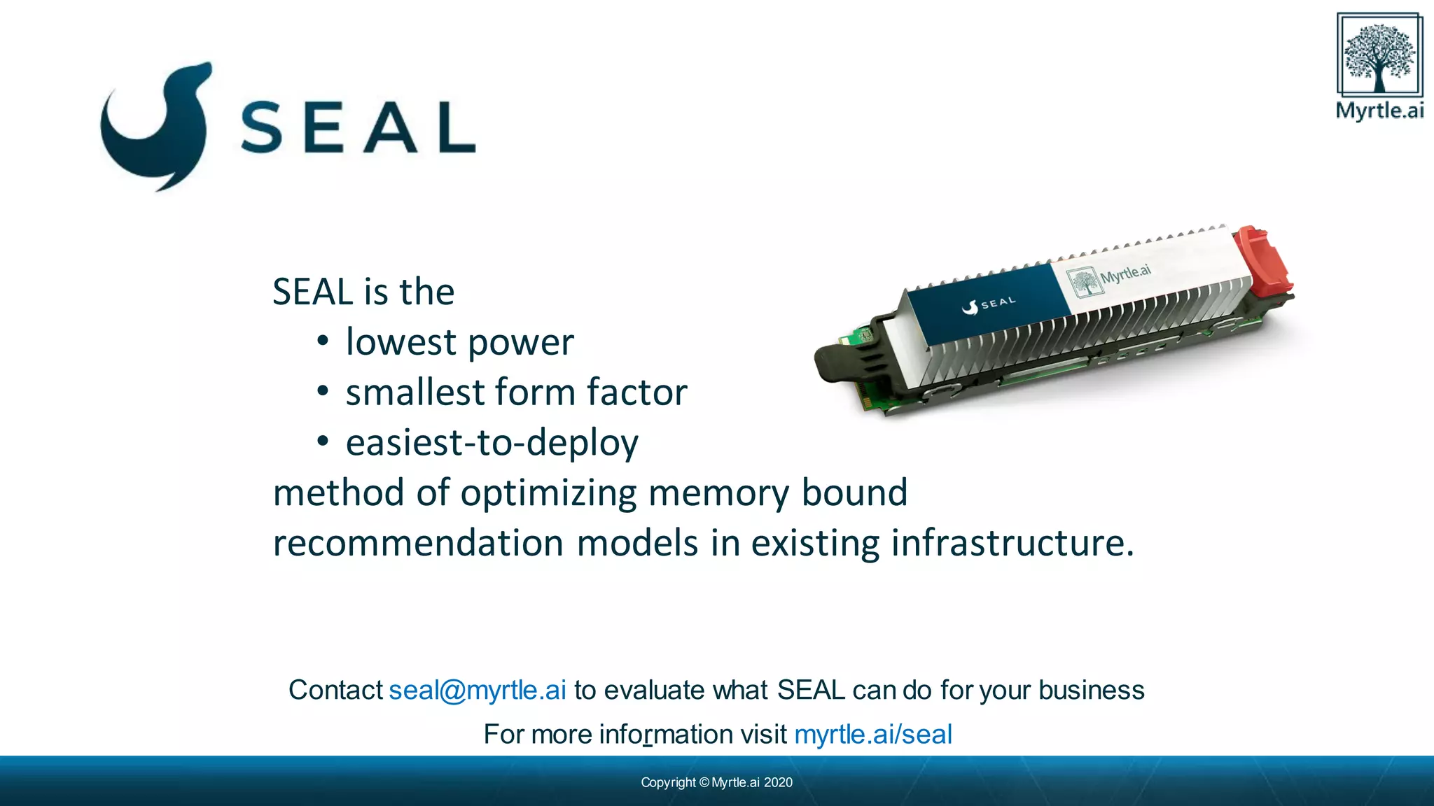 Copyright © Myrtle.ai 2020
Contact seal@myrtle.ai to evaluate what SEAL can do for your business
For more information visit myrtle.ai/seal
SEAL is the
• lowest power
• smallest form factor
• easiest-to-deploy
method of optimizing memory bound
recommendation models in existing infrastructure.
 