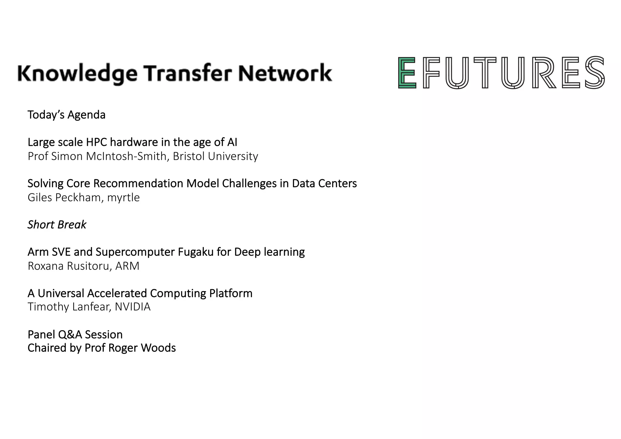 Today’s Agenda
Large scale HPC hardware in the age of AI
Prof Simon McIntosh-Smith, Bristol University
Solving Core Recommendation Model Challenges in Data Centers
Giles Peckham, myrtle
Short Break
Arm SVE and Supercomputer Fugaku for Deep learning
Roxana Rusitoru, ARM
A Universal Accelerated Computing Platform
Timothy Lanfear, NVIDIA
Panel Q&A Session
Chaired by Prof Roger Woods
 