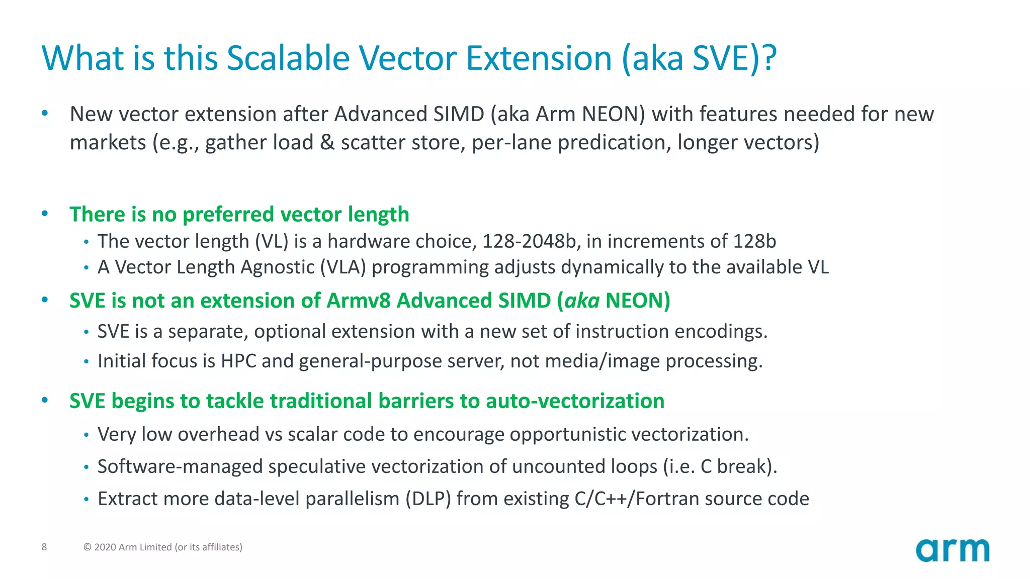 8 © 2020 Arm Limited (or its affiliates)
What is this Scalable Vector Extension (aka SVE)?
• New vector extension after Advanced SIMD (aka Arm NEON) with features needed for new
markets (e.g., gather load & scatter store, per-lane predication, longer vectors)
• There is no preferred vector length
• The vector length (VL) is a hardware choice, 128-2048b, in increments of 128b
• A Vector Length Agnostic (VLA) programming adjusts dynamically to the available VL
• SVE is not an extension of Armv8 Advanced SIMD (aka NEON)
• SVE is a separate, optional extension with a new set of instruction encodings.
• Initial focus is HPC and general-purpose server, not media/image processing.
• SVE begins to tackle traditional barriers to auto-vectorization
• Very low overhead vs scalar code to encourage opportunistic vectorization.
• Software-managed speculative vectorization of uncounted loops (i.e. C break).
• Extract more data-level parallelism (DLP) from existing C/C++/Fortran source code
 