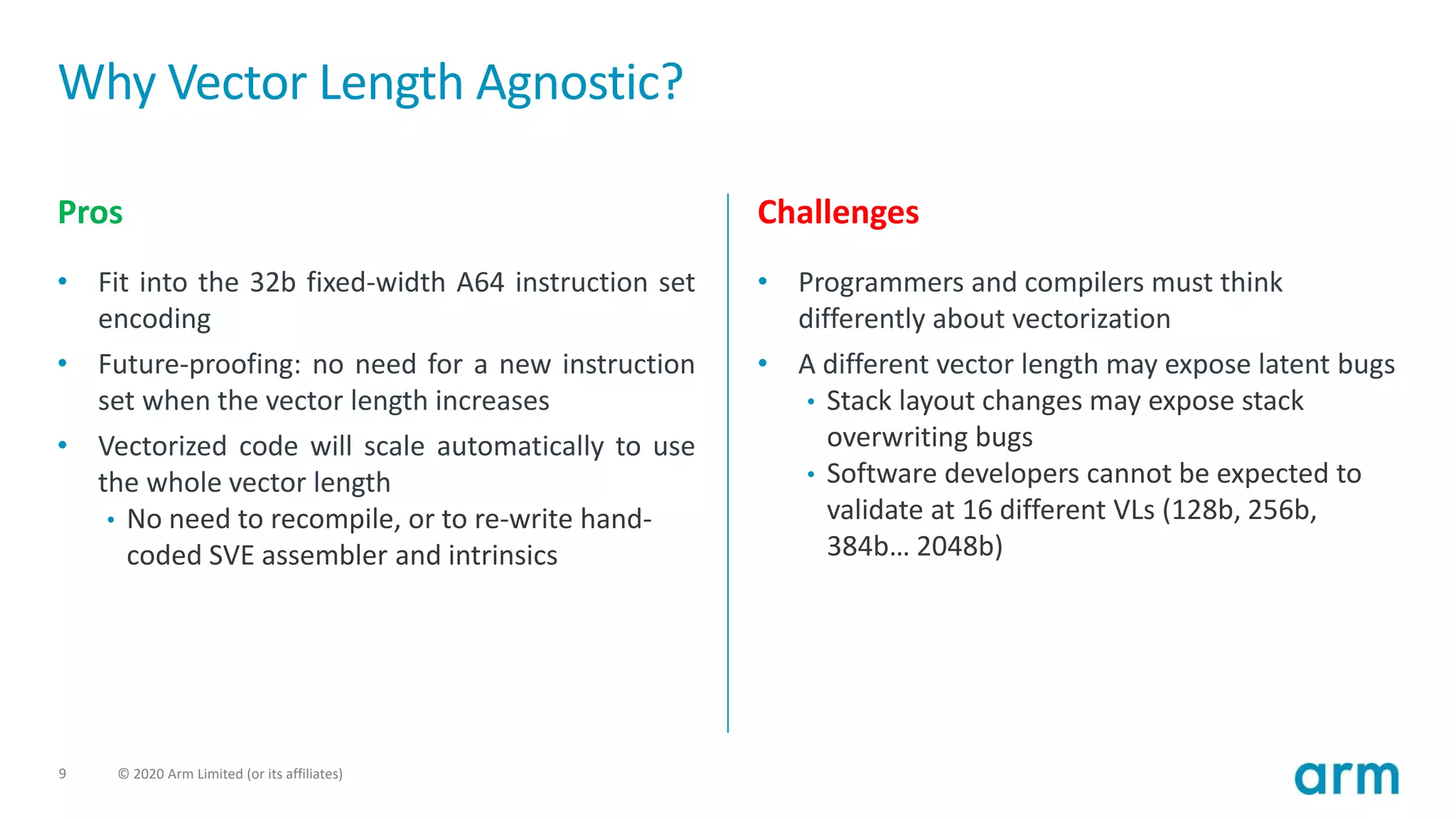 9 © 2020 Arm Limited (or its affiliates)
Why Vector Length Agnostic?
Pros
• Fit into the 32b fixed-width A64 instruction set
encoding
• Future-proofing: no need for a new instruction
set when the vector length increases
• Vectorized code will scale automatically to use
the whole vector length
• No need to recompile, or to re-write hand-
coded SVE assembler and intrinsics
Challenges
• Programmers and compilers must think
differently about vectorization
• A different vector length may expose latent bugs
• Stack layout changes may expose stack
overwriting bugs
• Software developers cannot be expected to
validate at 16 different VLs (128b, 256b,
384b… 2048b)
 
