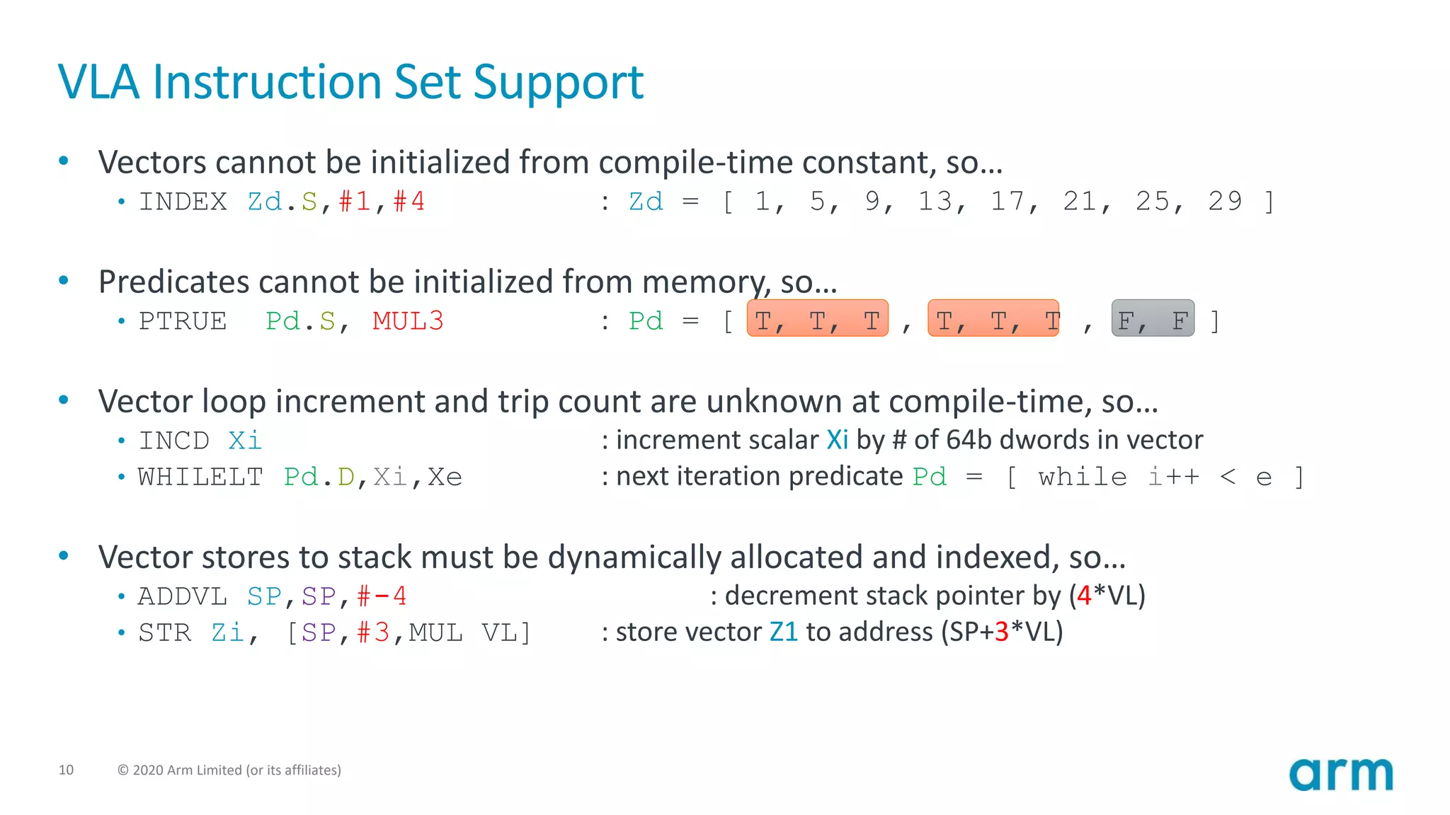 10 © 2020 Arm Limited (or its affiliates)
VLA Instruction Set Support
• Vectors cannot be initialized from compile-time constant, so…
• INDEX Zd.S,#1,#4 : Zd = [ 1, 5, 9, 13, 17, 21, 25, 29 ]
• Predicates cannot be initialized from memory, so…
• PTRUE Pd.S, MUL3 : Pd = [ T, T, T , T, T, T , F, F ]
• Vector loop increment and trip count are unknown at compile-time, so…
• INCD Xi : increment scalar Xi by # of 64b dwords in vector
• WHILELT Pd.D,Xi,Xe : next iteration predicate Pd = [ while i++ < e ]
• Vector stores to stack must be dynamically allocated and indexed, so…
• ADDVL SP,SP,#-4 : decrement stack pointer by (4*VL)
• STR Zi, [SP,#3,MUL VL] : store vector Z1 to address (SP+3*VL)
 