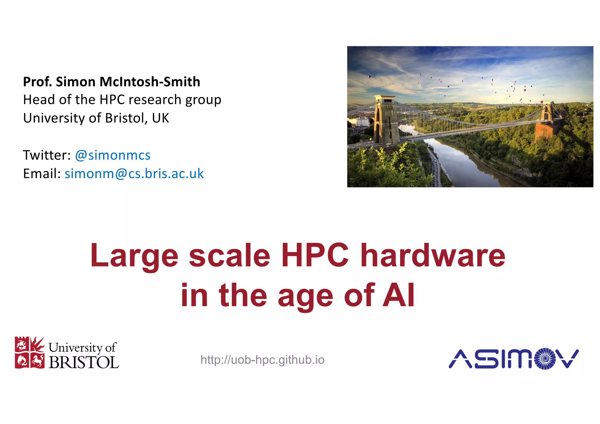 Large scale HPC hardware
in the age of AI
Prof. Simon McIntosh-Smith
Head of the HPC research group
University of Bristol, UK
Twitter: @simonmcs
Email: simonm@cs.bris.ac.uk
http://uob-hpc.github.io
 