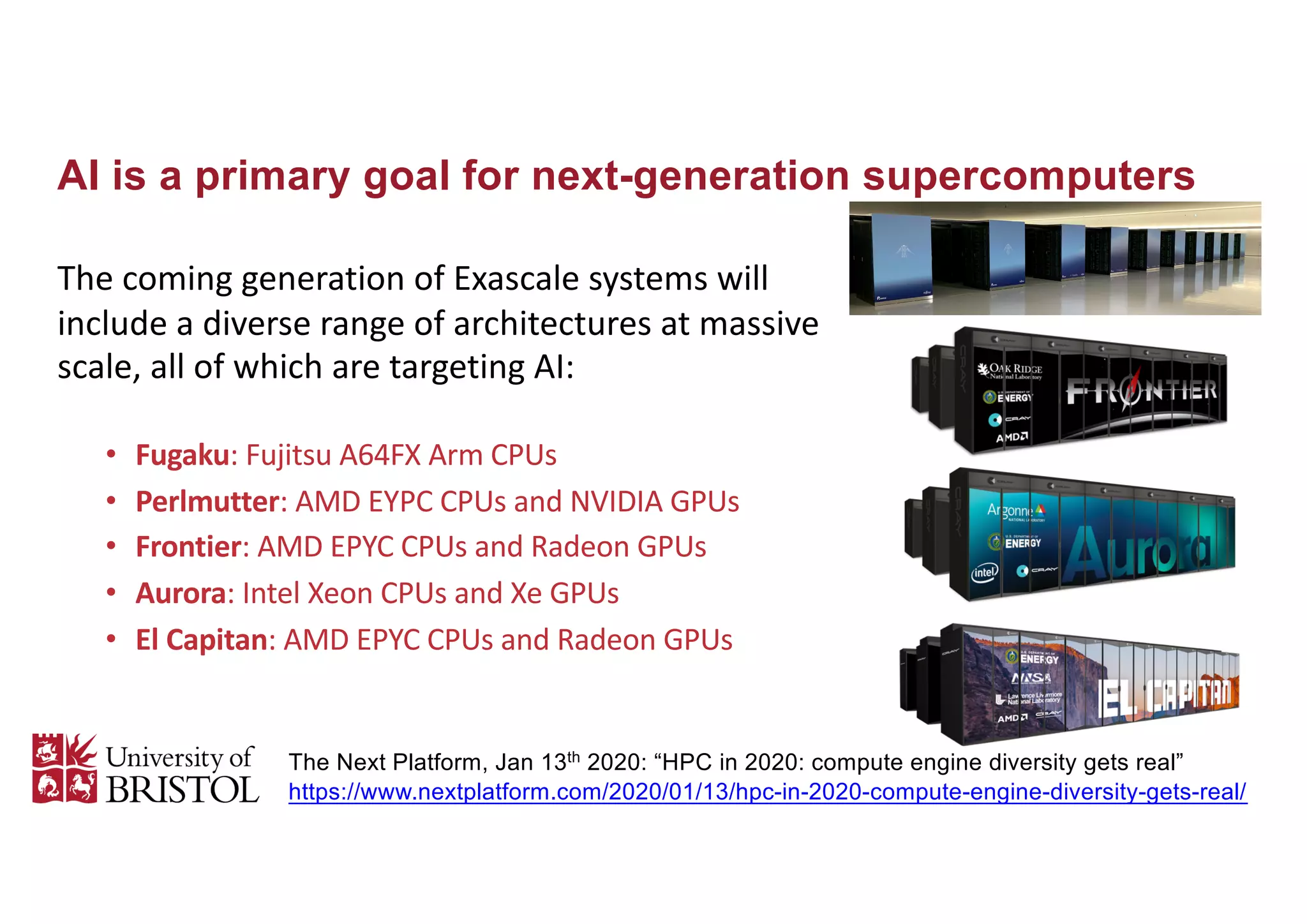 AI is a primary goal for next-generation supercomputers
The coming generation of Exascale systems will
include a diverse range of architectures at massive
scale, all of which are targeting AI:
• Fugaku: Fujitsu A64FX Arm CPUs
• Perlmutter: AMD EYPC CPUs and NVIDIA GPUs
• Frontier: AMD EPYC CPUs and Radeon GPUs
• Aurora: Intel Xeon CPUs and Xe GPUs
• El Capitan: AMD EPYC CPUs and Radeon GPUs
http://uob-hpc.github.io
The Next Platform, Jan 13th
2020: “HPC in 2020: compute engine diversity gets real”
https://www.nextplatform.com/2020/01/13/hpc-in-2020-compute-engine-diversity-gets-real/
June 22, 2020 1
Overview
The Fugaku compute system was designed and built by Fujitsu and RIKEN. Fugaku 富岳, is
another name for Mount Fuji, created by combining the first character of 富士, Fuji, and 岳,
mountain. The system is installed at the RIKEN Center for Computational Science (R-CCS) in
Kobe, Japan. RIKEN is a large scientific research institute in Japan with about 3,000 scientists in
seven campuses across Japan. Development for Fugaku hardware started in 2014 as the
successor to the K computer. The K Computer mainly focused on basic science and simulations
and modernized the Japanese supercomputer to be massively parallel. The Fugaku system is
designed to have a continuum of applications ranging from basic science to Society 5.0, an
initiative to create a new social scheme and economic model by fully incorporating the
technological innovations of the fourth industrial revolution. The relation to the Mount Fuji
image is to have a broad base of applications and capacity for simulation, data science, and AI—
with academic, industry, and cloud startups—along with a high peak performance on large-scale
applications.
Figure 1. Fugaku System as installed in RIKEN R-CCS
The Fugaku system is built on the A64FX ARM v8.2-A, which uses Scalable Vector Extension
(SVE) instructions and a 512-bit implementation. The Fugaku system adds the following Fujitsu
extensions: hardware barrier, sector cache, prefetch, and the 48/52 core CPU. It is optimized for
high-performance computing (HPC) with an extremely high bandwidth 3D stacked memory, 4x
8 GB HBM with 1024 GB/s, on-die Tofu-D network BW (~400 Gbps), high SVE FLOP/s (3.072
TFLOP/s), and various AI support (FP16, INT8, etc.). The A64FX processor provides for
general purpose Linux, Windows, and other cloud systems. Simply put, Fugaku is the largest and
fastest supercomputer built to date. Below is further breakdown of the hardware.
• Caches:
o L1D/core: 64 KB, 4way, 256 GB/s (load), 128 GB/s (store)
o L2/CMG: 8 MB, 16 way
o L2/node: 4 TB/s (load), 2 TB/s (store)
o L2/core: 128 GB/s (load), 64 GB/s (store)
• 158,976 nodes
 