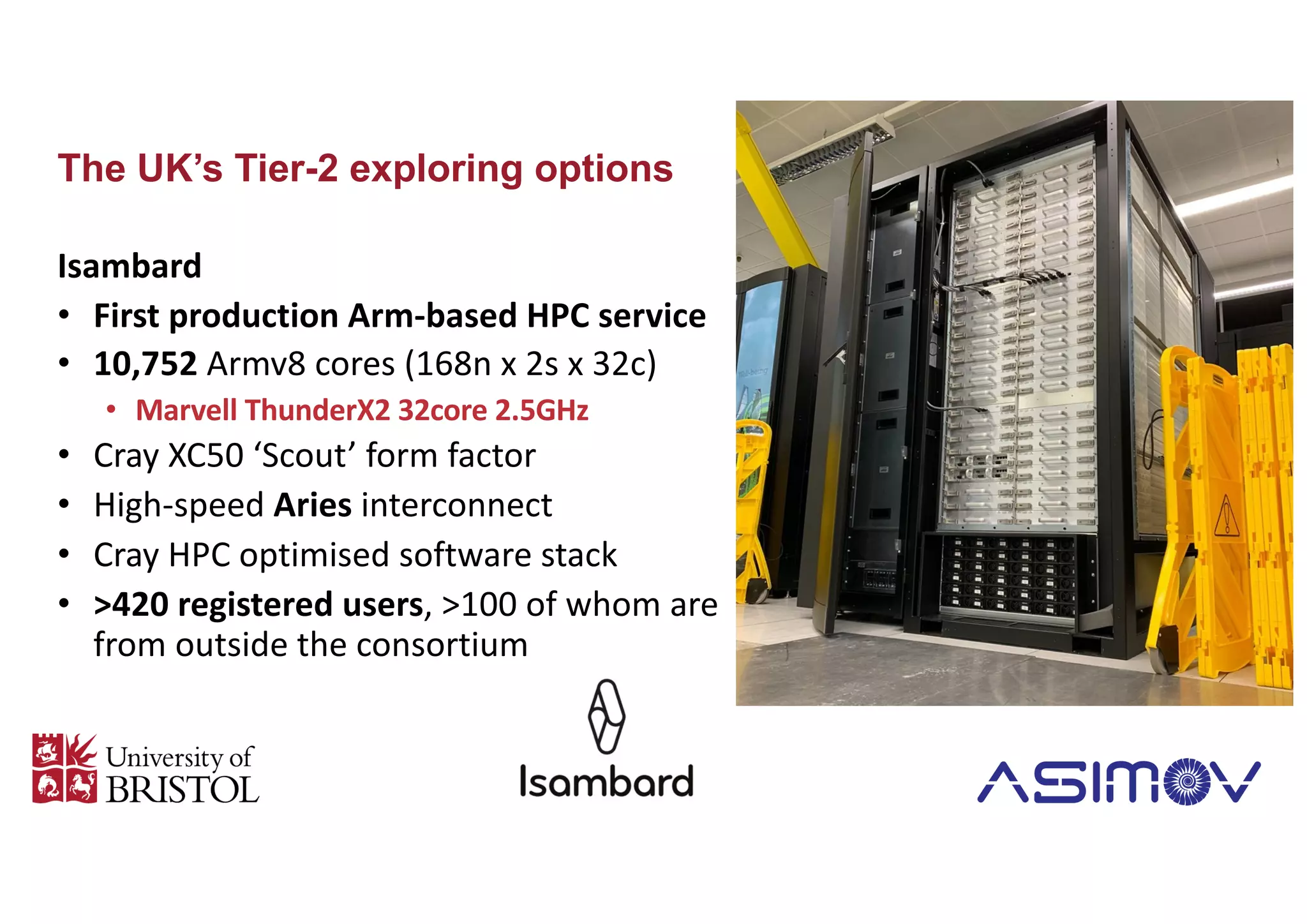 The UK’s Tier-2 exploring options
Isambard
• First production Arm-based HPC service
• 10,752 Armv8 cores (168n x 2s x 32c)
• Marvell ThunderX2 32core 2.5GHz
• Cray XC50 ‘Scout’ form factor
• High-speed Aries interconnect
• Cray HPC optimised software stack
• >420 registered users, >100 of whom are
from outside the consortium
 
