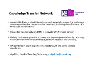 • Innovate UK drives productivity and economic growth by supporting businesses
to develop and realise the potential of new ideas, including those from the UK’s
world-class research base.
• Knowledge Transfer Network (KTN) is Innovate UK’s Network partner
• We help business to grow the economy and improve people’s lives by capturing
maximum value from innovative ideas, scientific research and creativity.
• KTN combines in-depth expertise in all sectors with the ability to cross
boundaries.
• Nigel Rix, Head of Enabling Technology: nigel.rix@ktn-uk.org
 