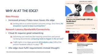 2
WHY AI AT THE EDGE?
Data Privacy
• Increased privacy if data never leaves the edge
Sending data to a central location consumes energy. Once there, the
temptation is great to keep crunching them 1
Network Latency/Bandwidth/Connectivity
• Cloud AI requires good networking
Self-driving cars need very fast-reacting connections and cannot
risk being disconnected; computing needs to happen in the car itself 1
Traffic lights in Las Vegas generate 60 terabytes a day (10% of the
amount Facebook collects in a day) 1
• (the edge must fulfil requirements instead though!)
1 https://www.economist.com/special-report/2020/02/20/should-data-be-crunched-at-the-centre-or-at-the-edge
“
“
“ ”
 