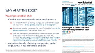 3
WHY AI AT THE EDGE?
Power Consumption of AI
• Cloud AI consumes considerable natural resource.
The carbon footprint of training a single AI is up to 284 tonnes of
CO2 equivalent – 5x the lifetime emissions of an average car 2
An estimate puts the energy used to train the model at over 3x the
yearly consumption of the average American 3
From the earliest days, the amount of computing power required
by the technology doubled every two years. But from 2012
onwards, the computing power required for today’s most-vaunted
machine-learning systems has been doubling every 3.4 months 3
• An indirect benefit of moving computation to the
edge, is that it has to be more efficient
2 https://www.newscientist.com/article/2205779-creating-an-ai-can-be-five-times-worse-for-the-planet-than-a-car/
3 https://www.theguardian.com/commentisfree/2019/nov/16/can-planet-afford-exorbitant-power-demands-of-machine-learning
“
“
”
“
 