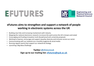 eFutures aims to strengthen and support a network of people
working in electronic systems across the UK
• Building new links and increasing involvement with industry
• Mapping the national electronics research, to ensure the work across the UK is known and noted
• Encouraging and funding innovative multi-disciplinary/multi-university proposals
• Working to improve, encourage and support equality, diversity and inclusion across our sector
• Communicating with our network via a monthly magazine & social media
• Running regular events that support our network & strategy
• Launching a Big Ideas Challenge
Twitter @efuturesuk
Sign up to our mailing list: efutures@qub.ac.uk
 