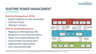 14
RUNTIME POWER MANAGEMENT
www.prime-project.org
Runtime Management (RTM)
• System software to react and predict
• Controls/’knobs’
• ‘Monitors’/sensors
RTM to coordinate/balance…
• Mapping to heterogeneous PEs
• Response to environmental factors
• Power consumption/battery life
• (concurrently) Executing tasks
• Application(s) requirements
• User requirements/QoE
Bragg, Graeme McLachlan, Leech, Charles R., Balsamo, Domenico, Davis, James J., Weber Wachter, Eduardo, Merrett, Geoff, Constantinides, George A. and Al-Hashimi, Bashir (2018) An application- and platform-agnostic
control and monitoring framework for multicore systems. 3rd International Conference on Pervasive and Embedded Computing, Portugal. 29 - 30 Jul 2018.
 