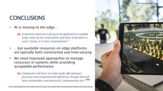 15
CONCLUSIONS
• AI is moving to the edge…
If machine learning is going to be deployed at a global
scale, most of the computation will have to be done in
users’ hands, ie in their smartphones 3
• …but available resources on edge platforms
are typically both constrained and time-varying
• We need improved approaches to manage
resources in systems while providing
acceptable performance
Companies will learn to make trade-offs between
accuracy and computational efficiency, though that will
have unintended, and antisocial, consequences too 3
3 https://www.theguardian.com/commentisfree/2019/nov/16/can-planet-afford-exorbitant-power-demands-of-machine-learning
Photo by Patrick Schneider on Unsplash
“
“
”
 