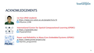16
ACKNOWLEDGEMENTS
Lei Xun (PhD student)
w https://www.ecs.soton.ac.uk/people/lx2u16
@XunLei_CHN
spatialml.net
International Centre for Spatial Computational Learning (EPSRC)
w https://spatialml.net/
@spatialmlnet
Power and Reliability in Many-Core Embedded Systems (EPSRC)
w https://www.prime-project.org
@prime_programme
 