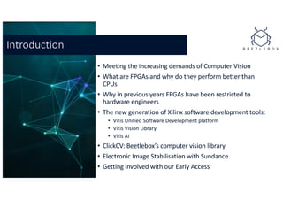 • Meeting the increasing demands of Computer Vision
• What are FPGAs and why do they perform better than
CPUs
• Why in previous years FPGAs have been restricted to
hardware engineers
• The new generation of Xilinx software development tools:
• Vitis Unified Software Development platform
• Vitis Vision Library
• Vitis AI
• ClickCV: Beetlebox’s computer vision library
• Electronic Image Stabilisation with Sundance
• Getting involved with our Early Access
Introduction
 