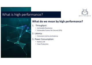 What do we mean by high performance?
1. Throughput:
• Achievable Resolution
• Achievable Frames Per Second (FPS)
2. Latency:
• Consistent end-to-end latency
3. Power Consumption:
• Battery Life
• Heat Production
What is high performance?
 