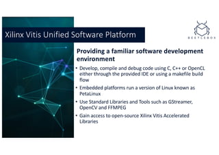 Providing a familiar software development
environment
• Develop, compile and debug code using C, C++ or OpenCL
either through the provided IDE or using a makefile build
flow
• Embedded platforms run a version of Linux known as
PetaLinux
• Use Standard Libraries and Tools such as GStreamer,
OpenCV and FFMPEG
• Gain access to open-source Xilinx Vitis Accelerated
Libraries
Xilinx Vitis Unified Software Platform
 