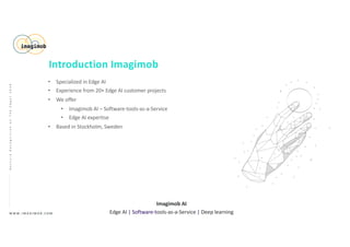 • Specialized in Edge AI
• Experience from 20+ Edge AI customer projects
• We offer
• Imagimob AI – Software-tools-as-a-Service
• Edge AI expertise
• Based in Stockholm, Sweden
W W W . I M A G I M O B . C O M
Imagimob AI
Edge AI | Software-tools-as-a-Service | Deep learning
GestureRecognitiononTheEdge|2020
Introduction Imagimob
 