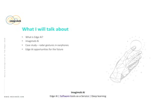 • What is Edge AI?
• Imagimob AI
• Case study – radar gestures in earphones
• Edge AI opportunities for the future
W W W . I M A G I M O B . C O M
Imagimob AI
Edge AI | Software-tools-as-a-Service | Deep learning
GestureRecognitiononTheEdge|2020
What I will talk about
 
