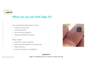 Lot’s of applications depending on sensors
• Predictive maintenance
• Anomaly detection
• Human activity recognition
• Wake-word detection (Hi Alexa)
• …
Radar + Edge AI
• Material or surface recognition
• Detect deviations/defects in manufacturing
• Object detection
• Detect hand gestures in headphones
W W W . I M A G I M O B . C O M
Imagimob AI
Edge AI | Software-tools-as-a-Service | Deep Learning
GestureRecognitiononTheEdge|2020
What can you do with Edge AI?
 