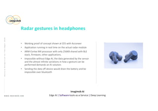 • Working proof of concept shown at CES with Acconeer
• Application running in real time on the actual radar module
• ARM-Cortex M4 processor with only 256KB shared with BLE
stack, firmware, other applications.
• Impossible without Edge AI, the data generated by the sensor
and the almost infinite variations in how a gesture can be
performed demands an AI solution.
• Sending the data off device would drain the battery and be
impossible over bluetooth
W W W . I M A G I M O B . C O M
Imagimob AI
Edge AI | Software-tools-as-a-Service | Deep Learning
GestureRecognitiononTheEdge|2020
Radar gestures in headphones
 