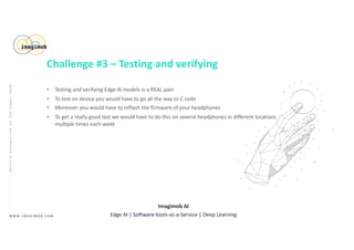 • Testing and verifying Edge AI models is a REAL pain
• To test on device you would have to go all the way to C code
• Moreover you would have to reflash the firmware of your headphones
• To get a really good test we would have to do this on several headphones in different locations
multiple times each week
W W W . I M A G I M O B . C O M
Imagimob AI
Edge AI | Software-tools-as-a-Service | Deep Learning
GestureRecognitiononTheEdge|2020
Challenge #3 – Testing and verifying
 