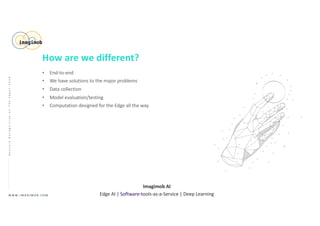 • End-to-end
• We have solutions to the major problems
• Data collection
• Model evaluation/testing
• Computation designed for the Edge all the way
W W W . I M A G I M O B . C O M
Imagimob AI
Edge AI | Software-tools-as-a-Service | Deep Learning
GestureRecognitiononTheEdge|2020
How are we different?
 