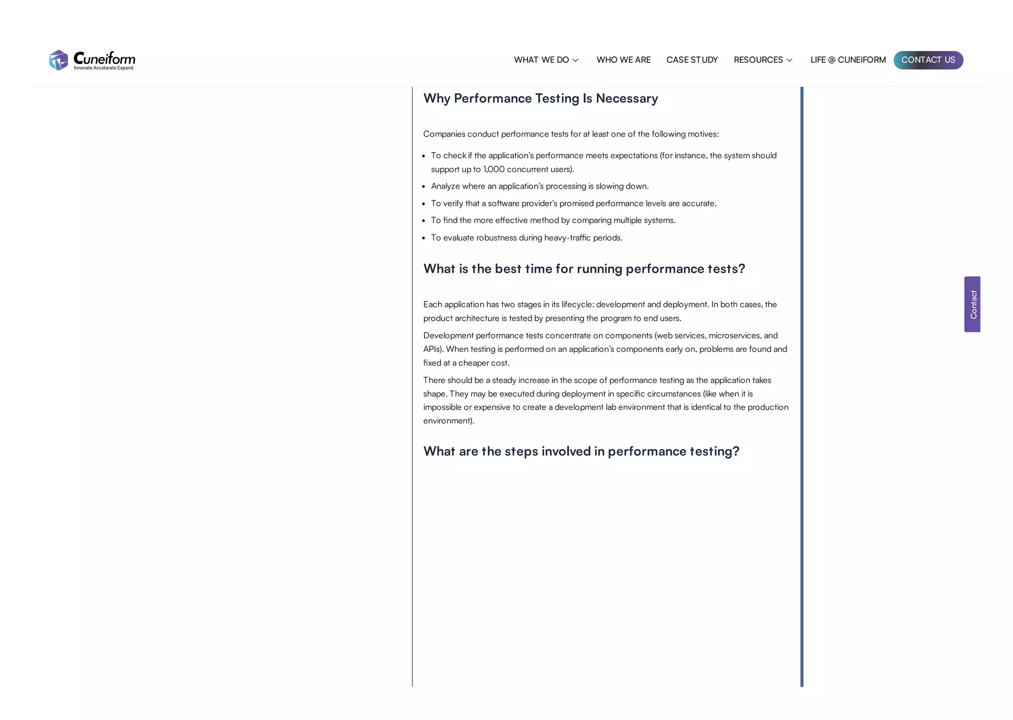 To reduce the high cost of production performance issues, constant performance testing is
recommended. Technology-based brands need performance testing. It improves user experience,
revenue, customer loyalty, scalability, and risk mitigation.
Why Performance Testing Is Necessary
Companies conduct performance tests for at least one of the following motives:
To check if the application’s performance meets expectations (for instance, the system should
support up to 1,000 concurrent users).
Analyze where an application’s processing is slowing down.
To verify that a software provider’s promised performance levels are accurate.
To find the more effective method by comparing multiple systems.
To evaluate robustness during heavy-traffic periods.
What is the best time for running performance tests?
Each application has two stages in its lifecycle: development and deployment. In both cases, the
product architecture is tested by presenting the program to end users.
Development performance tests concentrate on components (web services, microservices, and
APIs). When testing is performed on an application’s components early on, problems are found and
fixed at a cheaper cost.
There should be a steady increase in the scope of performance testing as the application takes
shape. They may be executed during deployment in specific circumstances (like when it is
impossible or expensive to create a development lab environment that is identical to the production
environment).
What are the steps involved in performance testing?
Contact
WHAT WE DO  WHO WE ARE CASE STUDY RESOURCES  LIFE @ CUNEIFORM CONTACT US
 