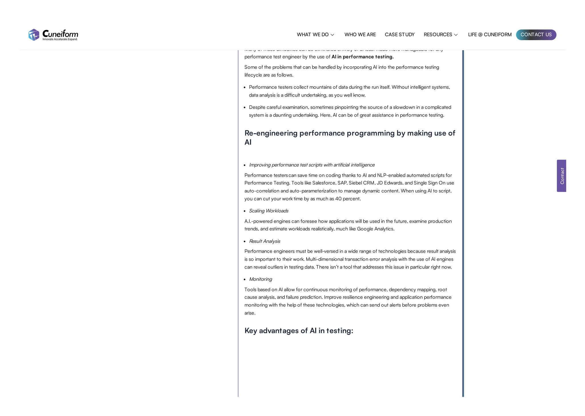 There are several obstacles throughout the full performance testing lifecycle, including test
preparation, test execution, identifying the performance bottleneck, pinpointing the cause of the
problem, and implementing a solution.
Many of these difficulties can be eliminated entirely or at least made more manageable for any
performance test engineer by the use of AI in performance testing.
Some of the problems that can be handled by incorporating AI into the performance testing
lifecycle are as follows.
Performance testers collect mountains of data during the run itself. Without intelligent systems,
data analysis is a difficult undertaking, as you well know.
Despite careful examination, sometimes pinpointing the source of a slowdown in a complicated
system is a daunting undertaking. Here, AI can be of great assistance in performance testing.
Re-engineering performance programming by making use of
AI
Improving performance test scripts with artificial intelligence
Performance testerscan save time on coding thanks to AI and NLP-enabled automated scripts for
Performance Testing. Tools like Salesforce, SAP, Siebel CRM, JD Edwards, and Single Sign On use
auto-correlation and auto-parameterization to manage dynamic content. When using AI to script,
you can cut your work time by as much as 40 percent.
Scaling Workloads
A.I.-powered engines can foresee how applications will be used in the future, examine production
trends, and estimate workloads realistically, much like Google Analytics.
Result Analysis
Performance engineers must be well-versed in a wide range of technologies because result analysis
is so important to their work. Multi-dimensional transaction error analysis with the use of AI engines
can reveal outliers in testing data. There isn’t a tool that addresses this issue in particular right now.
Monitoring
Tools based on AI allow for continuous monitoring of performance, dependency mapping, root
cause analysis, and failure prediction. Improve resilience engineering and application performance
monitoring with the help of these technologies, which can send out alerts before problems even
arise.
Key advantages of AI in testing:
Contact
WHAT WE DO  WHO WE ARE CASE STUDY RESOURCES  LIFE @ CUNEIFORM CONTACT US
 