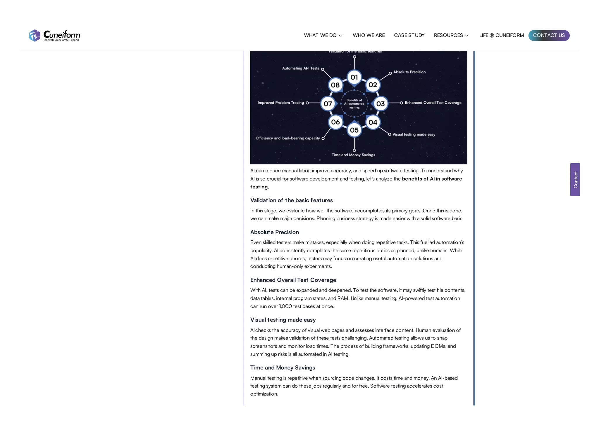 AI can reduce manual labor, improve accuracy, and speed up software testing. To understand why
AI is so crucial for software development and testing, let’s analyze the benefits of AI in software
testing.
Validation of the basic features
In this stage, we evaluate how well the software accomplishes its primary goals. Once this is done,
we can make major decisions. Planning business strategy is made easier with a solid software basis.
Absolute Precision
Even skilled testers make mistakes, especially when doing repetitive tasks. This fuelled automation’s
popularity. AI consistently completes the same repetitious duties as planned, unlike humans. While
AI does repetitive chores, testers may focus on creating useful automation solutions and
conducting human-only experiments.
Enhanced Overall Test Coverage
With AI, tests can be expanded and deepened. To test the software, it may swiftly test file contents,
data tables, internal program states, and RAM. Unlike manual testing, AI-powered test automation
can run over 1,000 test cases at once.
Visual testing made easy
AIchecks the accuracy of visual web pages and assesses interface content. Human evaluation of
the design makes validation of these tests challenging. Automated testing allows us to snap
screenshots and monitor load times. The process of building frameworks, updating DOMs, and
summing up risks is all automated in AI testing.
Time and Money Savings
Manual testing is repetitive when sourcing code changes. It costs time and money. An AI-based
testing system can do these jobs regularly and for free. Software testing accelerates cost
optimization.
Contact
WHAT WE DO  WHO WE ARE CASE STUDY RESOURCES  LIFE @ CUNEIFORM CONTACT US
 