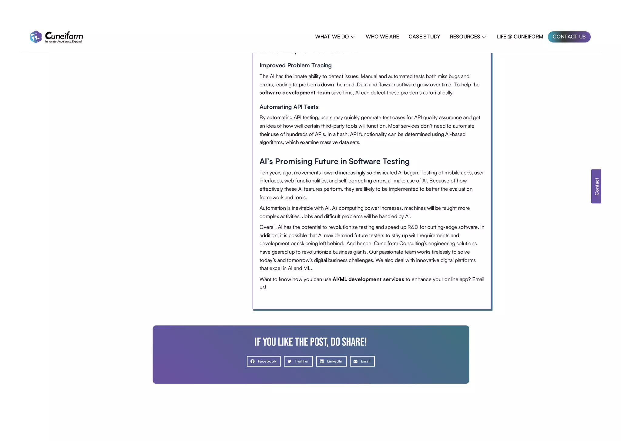 Efficiency and load-bearing capacity
Enhancing optimization and load capacity is yet another perk of performance testing. A company
can address the volume issue and keep the software program stable despite a large number of users
because of the performance measurement.
Improved Problem Tracing
The AI has the innate ability to detect issues. Manual and automated tests both miss bugs and
errors, leading to problems down the road. Data and flaws in software grow over time. To help the
software development team save time, AI can detect these problems automatically.
Automating API Tests
By automating API testing, users may quickly generate test cases for API quality assurance and get
an idea of how well certain third-party tools will function. Most services don’t need to automate
their use of hundreds of APIs. In a flash, API functionality can be determined using AI-based
algorithms, which examine massive data sets.
AI’s Promising Future in Software Testing
Ten years ago, movements toward increasingly sophisticated AI began. Testing of mobile apps, user
interfaces, web functionalities, and self-correcting errors all make use of AI. Because of how
effectively these AI features perform, they are likely to be implemented to better the evaluation
framework and tools.
Automation is inevitable with AI. As computing power increases, machines will be taught more
complex activities. Jobs and difficult problems will be handled by AI.
Overall, AI has the potential to revolutionize testing and speed up R&D for cutting-edge software. In
addition, it is possible that AI may demand future testers to stay up with requirements and
development or risk being left behind. And hence, Cuneiform Consulting’s engineering solutions
have geared up to revolutionize business giants. Our passionate team works tirelessly to solve
today’s and tomorrow’s digital business challenges. We also deal with innovative digital platforms
that excel in AI and ML.
Want to know how you can use AI/ML development services to enhance your online app? Email
us!
If you like the post, do share!
Facebook Twit t er LinkedIn Email
Contact
WHAT WE DO  WHO WE ARE CASE STUDY RESOURCES  LIFE @ CUNEIFORM CONTACT US
 
