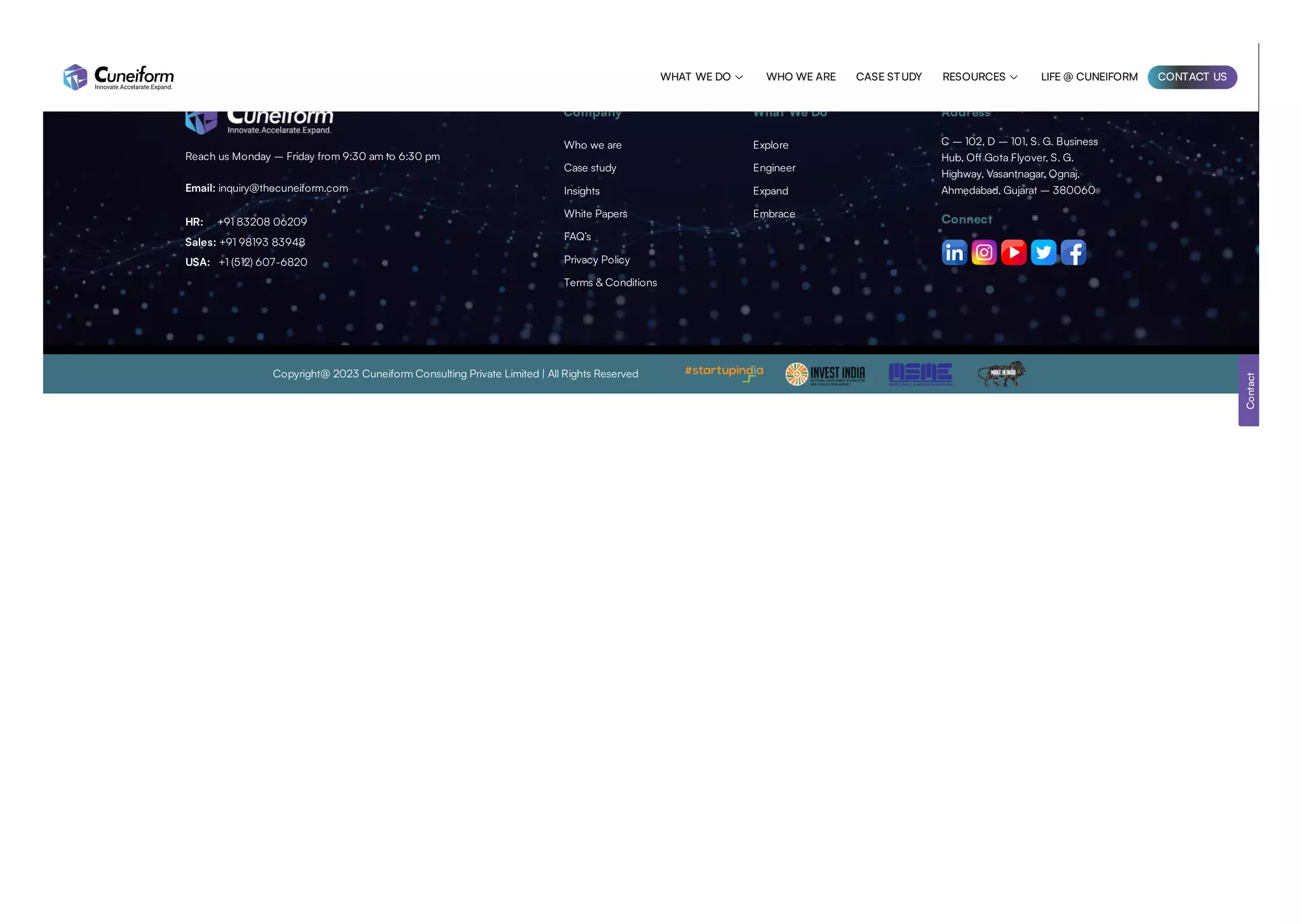 Reach us Monday – Friday from 9:30 am to 6:30 pm
Email: inquiry@thecuneiform.com
HR: +91 83208 06209
Sales: +91 98193 83948
USA: +1 (512) 607-6820
Company What We Do Address
C – 102, D – 101, S. G. Business
Hub, Off Gota Flyover, S. G.
Highway, Vasantnagar, Ognaj,
Ahmedabad, Gujarat – 380060
Connect
Copyright@ 2023 Cuneiform Consulting Private Limited | All Rights Reserved
Contact
Who we are
Case study
Insights
White Papers
FAQ’s
Privacy Policy
Terms & Conditions
Explore
Engineer
Expand
Embrace
WHAT WE DO  WHO WE ARE CASE STUDY RESOURCES  LIFE @ CUNEIFORM CONTACT US
 