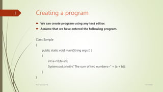 Creating a program
 We can create program using any text editor.
 Assume that we have entered the following program.
Class Sample
{
public static void main(String args [] )
{
int a=10,b=20;
System.out.println(“The sum of two numbers=” + (a + b));
}
}
17/11/2023
Prof. Yashoda M B
3
 