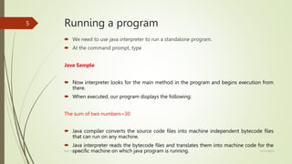 Running a program
 We need to use java interpreter to run a standalone program.
 At the command prompt, type
Java Sample
 Now interpreter looks for the main method in the program and begins execution from
there.
 When executed, our program displays the following:
The sum of two numbers=30
 Java compiler converts the source code files into machine independent bytecode files
that can run on any machine.
 Java interpreter reads the bytecode files and translates them into machine code for the
specific machine on which java program is running. 17/11/2023
Prof. Yashoda M B
5
 