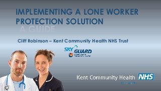 IMPLEMENTING A LONE WORKER
PROTECTION SOLUTION
A GUIDE
Cliff Robinson – Kent Community Health NHS Trust
 