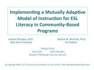  
Implemen(ng	
  a	
  Mutually	
  Adap(ve	
  
Model	
  of	
  Instruc(on	
  for	
  ESL	
  
Literacy	
  in	
  Community-­‐Based	
  
Programs	
  	
  
	
  Andrea	
  DeCapua,	
  Ed.D.	
  	
  	
  	
  	
  	
  	
  	
  	
  	
  	
  	
  	
  	
  	
  	
  	
  	
  	
  	
  	
  	
  	
  	
  	
  	
  	
  	
  	
  	
  	
  	
  	
  	
  	
  	
  	
  	
  	
  	
  	
  Helaine	
  W.	
  Marshall,	
  Ph.D.	
  
	
  	
  	
  New	
  York	
  University	
  	
  	
  	
  	
  	
  	
  	
  	
  	
  	
  	
  	
  	
  	
  	
  	
  	
  	
  	
  	
  	
  	
  	
  	
  	
  	
  	
  	
  	
  	
  	
  	
  	
  	
  	
  	
  	
  	
  	
  	
  	
  	
  	
  	
  	
  	
  	
  	
  	
  	
  	
  	
  	
  	
  	
  LIU	
  Hudson	
  
	
  
Allegra	
  Elson	
  	
  	
  	
  	
   	
   	
  	
  
	
  	
  	
  Sara	
  Cole	
  	
  	
  	
  	
  	
  	
  	
  	
  	
  	
  	
  	
  	
  KaEe	
  Murphy	
  	
  
Greater	
  PiGsburgh	
  Literacy	
  Council	
  
(c)	
  copyright	
  MALP,	
  LLC.	
  For	
  terms	
  and	
  condiEons	
  of	
  use,	
  contact	
  	
  informaEon@malpeducaEon.com	
  
 