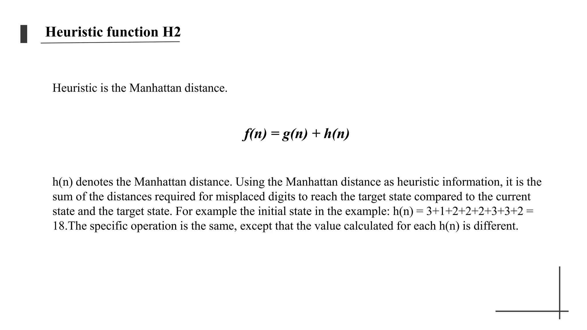 Heuristic function H2
Heuristic is the Manhattan distance.
f(n) = g(n) + h(n)
h(n) denotes the Manhattan distance. Using the Manhattan distance as heuristic information, it is the
sum of the distances required for misplaced digits to reach the target state compared to the current
state and the target state. For example the initial state in the example: h(n) = 3+1+2+2+2+3+3+2 =
18.The specific operation is the same, except that the value calculated for each h(n) is different.
 