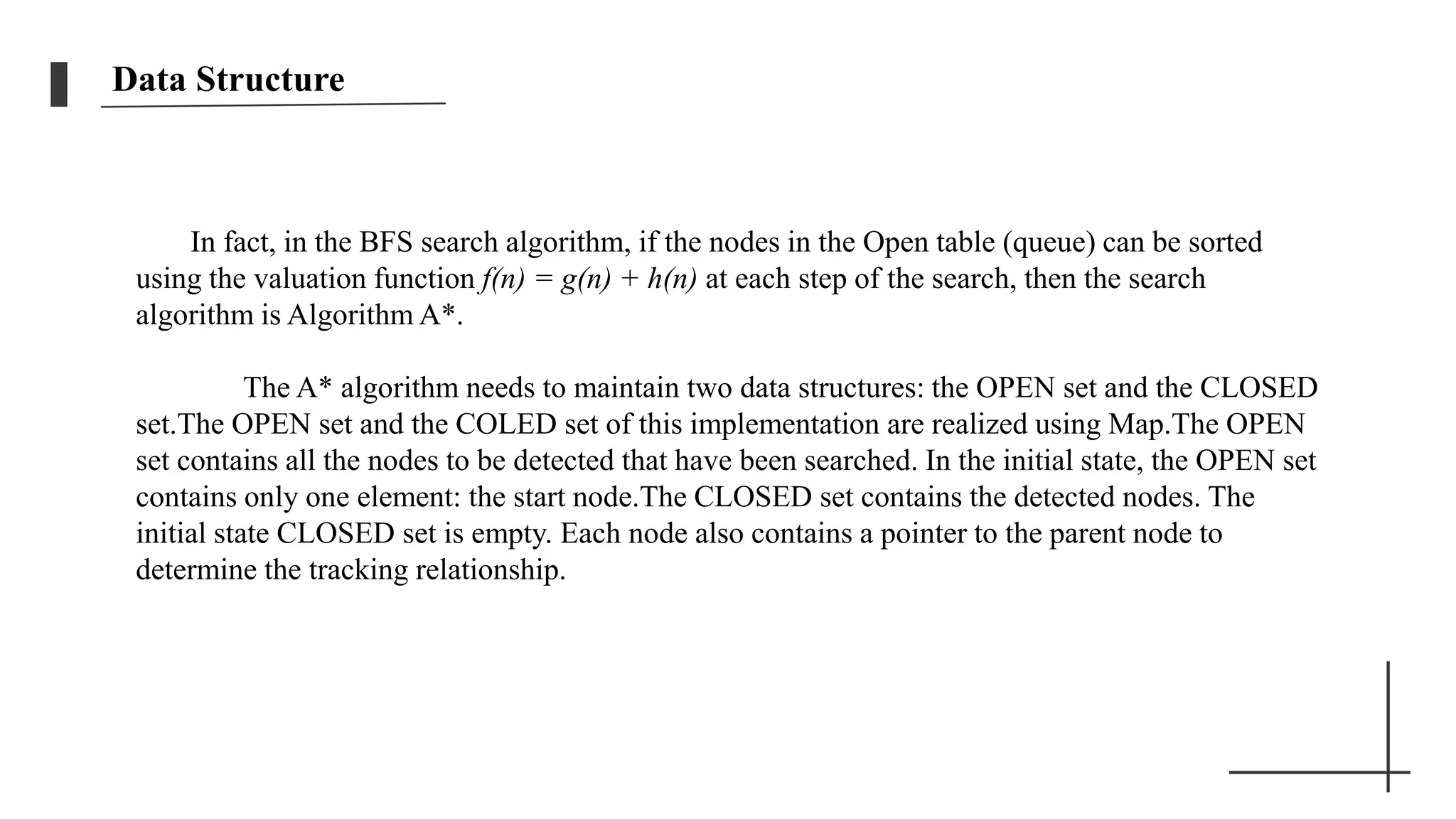 Data Structure
In fact, in the BFS search algorithm, if the nodes in the Open table (queue) can be sorted
using the valuation function f(n) = g(n) + h(n) at each step of the search, then the search
algorithm is Algorithm A*.
The A* algorithm needs to maintain two data structures: the OPEN set and the CLOSED
set.The OPEN set and the COLED set of this implementation are realized using Map.The OPEN
set contains all the nodes to be detected that have been searched. In the initial state, the OPEN set
contains only one element: the start node.The CLOSED set contains the detected nodes. The
initial state CLOSED set is empty. Each node also contains a pointer to the parent node to
determine the tracking relationship.
 