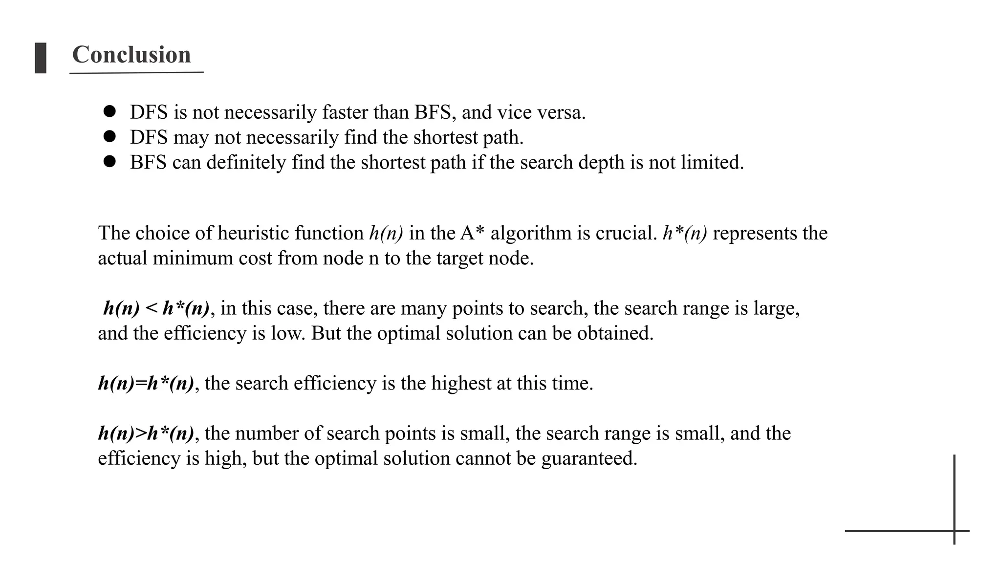 Conclusion
 DFS is not necessarily faster than BFS, and vice versa.
 DFS may not necessarily find the shortest path.
 BFS can definitely find the shortest path if the search depth is not limited.
The choice of heuristic function h(n) in the A* algorithm is crucial. h*(n) represents the
actual minimum cost from node n to the target node.
h(n) < h*(n), in this case, there are many points to search, the search range is large,
and the efficiency is low. But the optimal solution can be obtained.
h(n)=h*(n), the search efficiency is the highest at this time.
h(n)>h*(n), the number of search points is small, the search range is small, and the
efficiency is high, but the optimal solution cannot be guaranteed.
 