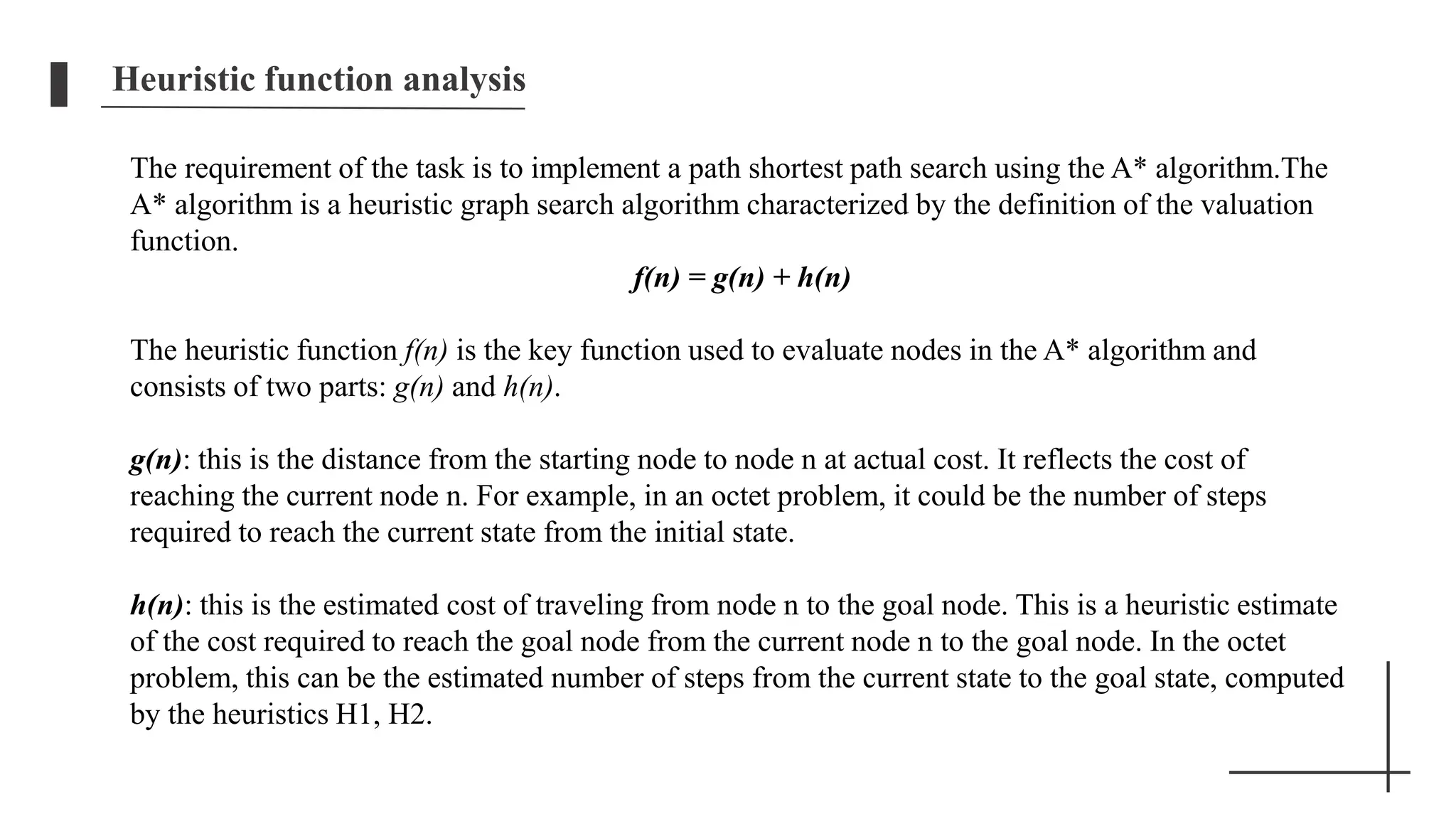 Heuristic function analysis
The requirement of the task is to implement a path shortest path search using the A* algorithm.The
A* algorithm is a heuristic graph search algorithm characterized by the definition of the valuation
function.
f(n) = g(n) + h(n)
The heuristic function f(n) is the key function used to evaluate nodes in the A* algorithm and
consists of two parts: g(n) and h(n).
g(n): this is the distance from the starting node to node n at actual cost. It reflects the cost of
reaching the current node n. For example, in an octet problem, it could be the number of steps
required to reach the current state from the initial state.
h(n): this is the estimated cost of traveling from node n to the goal node. This is a heuristic estimate
of the cost required to reach the goal node from the current node n to the goal node. In the octet
problem, this can be the estimated number of steps from the current state to the goal state, computed
by the heuristics H1, H2.
 