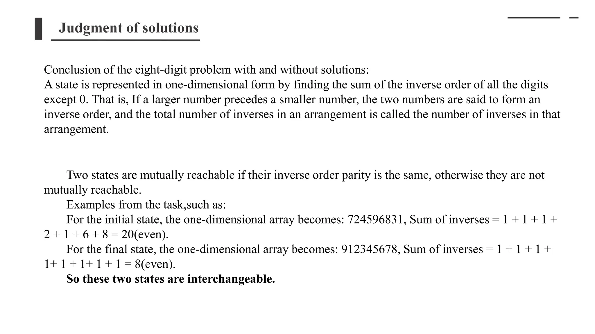 Judgment of solutions
Conclusion of the eight-digit problem with and without solutions:
A state is represented in one-dimensional form by finding the sum of the inverse order of all the digits
except 0. That is, If a larger number precedes a smaller number, the two numbers are said to form an
inverse order, and the total number of inverses in an arrangement is called the number of inverses in that
arrangement.
Two states are mutually reachable if their inverse order parity is the same, otherwise they are not
mutually reachable.
Examples from the task,such as:
For the initial state, the one-dimensional array becomes: 724596831, Sum of inverses = 1 + 1 + 1 +
2 + 1 + 6 + 8 = 20(even).
For the final state, the one-dimensional array becomes: 912345678, Sum of inverses = 1 + 1 + 1 +
1+ 1 + 1+ 1 + 1 = 8(even).
So these two states are interchangeable.
 