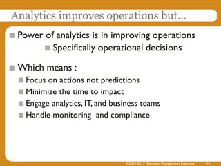 Analytics improves operations but…
Power of analytics is in improving operations
Specifically operational decisions
Which means :
Focus on actions not predictions
Minimize the time to impact
Engage analytics, IT, and business teams
Handle monitoring and compliance
©2009-2017 Decision Management Solutions 14
 