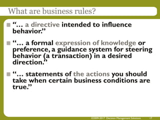 What are business rules?
“… a directive intended to influence
behavior.”
“… a formal expression of knowledge or
preference, a guidance system for steering
behavior (a transaction) in a desired
direction.”
“… statements of the actions you should
take when certain business conditions are
true.”
©2009-2017 Decision Management Solutions 17
 