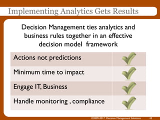 Implementing Analytics Gets Results
Actions not predictions
Minimum time to impact
Engage IT, Business
Handle monitoring , compliance
Decision Management ties analytics and
business rules together in an effective
decision model framework
©2009-2017 Decision Management Solutions 43
 