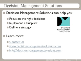 Decision Management Solutions
Decision Management Solutions can help you
Focus on the right decisions
Implement a blueprint
Define a strategy
Learn more:
Contact Us
www.decisionmanagementsolutions.com
info@decisionmanagementsolutions.com
©2009-2017 Decision Management Solutions 47
 