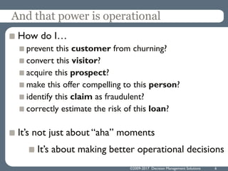 ©2009-2017 Decision Management Solutions 6
And that power is operational
How do I…
prevent this customer from churning?
convert this visitor?
acquire this prospect?
make this offer compelling to this person?
identify this claim as fraudulent?
correctly estimate the risk of this loan?
It’s not just about “aha” moments
It’s about making better operational decisions
 