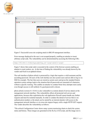 293 | P a g e
Figure 5: Successful cross-site scripting attack in BIG-IP management interface.
Error message displayed to the user is not escaped properly, enabling an attacker to insert
arbitrary script code. The vulnerability can be demonstrated by accessing the following URL:
https://192.168.11.13/dms/login.php?msg_id=<script>alert(1)</script>
Figure 5 shows that script code is executed in the context of the browser session enabling an
attacker to steal cookies, etc. At the time of finding the vulnerability was already known by the
vendor and fixed in an updated release.
The web interface of phion airlock is protected by a login that requires a valid username and the
according password. All users of the web interface are also system users and are able to log in via
SSH for example. The fact that users are stored as system users and given the standard Solaris
operation system settings leads to the situation that all passwords are truncated at 8 characters
without a specific warning. This enables an attacker to conduct brute force attempts more easily
even though success is still unlikely if a good password is chosen.
phion airlock (version 4.1-10.41) is also vulnerable to a remote denial of service attack on the
management network interface. This vulnerability affects all protected web servers and
applications, because after exploitation the web application firewall cannot handle any further
requests and must be restarted manually. In order to conduct the denial of service there is no
authentication needed, so the attack can be started by an internal attacker with access to the
management network interface or via cross-site request forgery with a single HTTP GET request.
The vendor describes the vulnerability as follows:
"The airlock Configuration Center shows many system monitoring charts to check the system
status and history. These images are generated on the fly by a CGI script, and the image size is
 