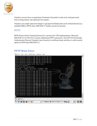 333 | P a g e
Attackers can also force re-negotiation (Terminate-Ack packet in clear text), steal passwords
from existing tunnels, and repeat previous attacks.
Attackers can compel "password change" to get password hashes that can be utilized directly by a
modified SMB or PPTP client. MSCHAP V1 hashes can also be foreseen.
PPTP:
PPTP (Point-to-Point Tunneling Protocol) is a protocol for VPN implementation. Microsoft
MSCHAP-V2 or EAP-TLS is used to authenticate PPTP connections. The EAP-TLS (Extensible
Authentication Protocol-Transport Layer Security) is certificate based, and thus is a safer security
option for PPTP than MSCHAP-V2.
PPTP Brute Force
 